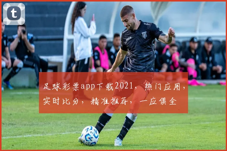 足球彩票app下载2021，热门应用，实时比分，精准推荐，一应俱全
