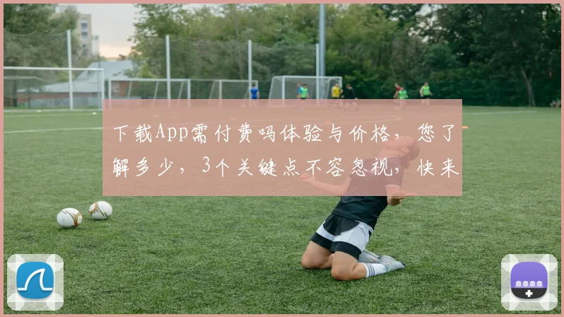 下载App需付费吗体验与价格，您了解多少，3个关键点不容忽视，快来看看吧